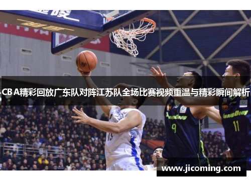 CBA精彩回放广东队对阵江苏队全场比赛视频重温与精彩瞬间解析