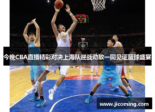 今晚CBA直播精彩对决上海队迎战劲敌一同见证篮球盛宴