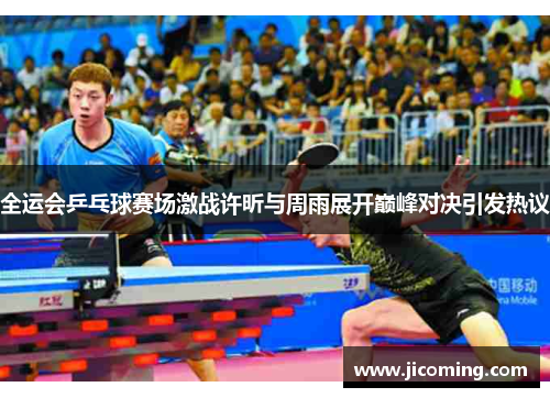 全运会乒乓球赛场激战许昕与周雨展开巅峰对决引发热议